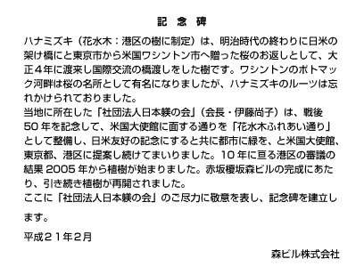 記念碑
ハナミズキ（花水木：港区の樹に制定）は、明治時代の終わりに日米の架け橋にと東京市から米国ワシントン市へ贈った桜のお返しとして、大正４年に渡来し国際交流の橋渡しをした樹です。ワシントンのポトマック河畔は桜の名所として有名になりましたが、ハナミズキのルーツは忘れかけられておりました。
当地に所在した「社団法人日本躾の会」（会長・伊藤尚子）は、戦後50年を記念して、米国大使館に面する通りを「花水木ふれあい通り」として整備し、日米友好の記念にすると共に都市に緑を、と米国大使館、東京都、港区に提案し続けてまいりました。10年に亘る港区の審議の結果2005年から植樹が始まりました。赤坂榎坂森ビルの完成にあたり、引き続き植樹が再開されました。
ここに「社団法人日本躾の会」のご尽力に敬意を表し、記念碑を建立します。 平成２１年２月 森ビル株式会社