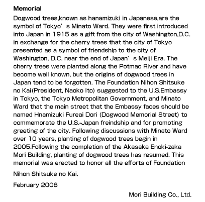 Memorial
Dogwood trees,known as hanamizuki in Japanese,are the symbol of Tokyo’s Minato Ward. They were first introduced into Japan in 1915 as a gift from the city of Washington,D.C. in exchange for the cherry trees that the city of Tokyo presented as a symbol of friendship to the city of Washington, D.C. near the end of Japan’s Meiji Era. The cherry trees were planted along the Potmac River and have become well known, but the origins of dogwood trees in Japan tend to be forgotten. The Foundation Nihon Shitsuke no Kai(President, Naoko Ito) suggested to the U.S.Embassy in Tokyo, the Tokyo Metropolitan Government, and Minato Ward that the main street that the Embassy faces should be named Hnamizuki Fureai Dori (Dogwood Memorial Street) to commemorate the U.S.-Japan freindship and for promoting greeting of the city. Following discussions with Minato Ward over 10 years, planting of dogwood trees begin in 2005.Following the completion of the Akasaka Enoki-zaka Mori Building, planting of dogwood trees has resumed. This memorial was erected to honor all the efforts of Foundation Nihon Shitsuke no Kai.
 February 2008 Mori Building Co., Ltd.